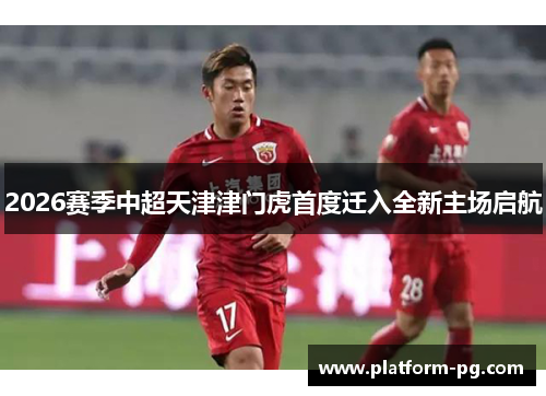 2026赛季中超天津津门虎首度迁入全新主场启航